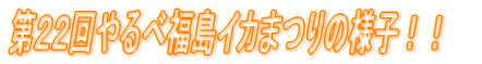 第２２回やるべ福島イカまつりの様子！！